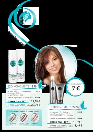 Περιποιημένα, όμορφα μαλλιά που λάμπουν
στον ήλιο – είναι το απόλυτο must για την
άνοιξη! Το KeraShine Complex που περιέχουν
τα προϊόντα Nova Pure, αφαιρεί τους ρύπους,
δυναμώνει την τρίχα και χαρίζει λάμψη!
ΑΦΗΣΤΕ ΤΑ ΜΑΛΛΙΑ
ΣΑΣ
να ανθίσουν την
άνοιξη
ΕΞΟΙΚΟΝΟΜΕΙΤΕ
7 €
KERASHINE Complex με τριπλή δράση:
ΘΡΕΨΗ ΛΑΜΨΗΕΝΔΥΝΑΜΩΣΗ
ΕΞΟΙΚΟΝΟΜΕΙΤΕ 12 %
LR nova pure Σετ Extra Volume	 26017
Σαμπουάν · 200 ml
Κρέμα Μαλλιών · 200 ml
Σύνολο μεμονωμένων προϊόντων	 25,98 €
22,99 €ΕΙΔΙΚΗ ΤΙΜΗ ΣΕΤ
Ανεβάστετηναυτοπεπ
οίθησή
σας!
ΕΞΟΙΚΟΝΟΜΕΙΤΕ 27 %
LR nova pure Σετ Styling	 26062
Σπρέι Φιξαρίσματος · 300 ml
Ισιωτικό Balm Μαλλιών · 150 ml
Σύνολο μεμονωμένων προϊόντων	 25,98 €
18,99 €ΕΙΔΙΚΗ ΤΙΜΗ ΣΕΤ
ΚΎΠΡΟΣ από 25,98€	 μόνο 22,99 €
ΚΎΠΡΟΣ από 24,98€	 μόνο 18,49 €
 