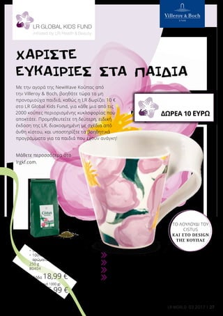 »
»
»
»
27LR WORLD 03.2017
ΧΑΡΙΣΤΕ
ΕΥΚΑΙΡΙΕΣ ΣΤΑ ΠΑΙΔΙΑ
Τσάι Βοτάνων Cistus Incanus
•	 95% φύλλα Cistus Incanus
•	 5% δροσερά φύλλα μέντας
•	100% φυσικά συστατικά, χωρίς
αρώματα
250 g
80404
Ελλάδα 18,99 €
(75,96 € ανά 1000 g)
Κύπρος 15,99 €
(63,96 € ανά 1000 g)
Δεύτερη, αποκλειστική ειδική έκδοση της LR
Πορσελάνη, κατάλληλη για πλύσιμο στο πλυντήριο πιάτων
NewWave Κούπα με χερούλι (χωρητικότητας 0,35 L)
Ιδανική για το Τσάι Βοτάνων Cistus Incanus!
40099
Ελλάδα 21,00 €
Κύπρος 20,50 €
Με την αγορά της NewWave Κούπας από
την Villeroy  Boch, βοηθάτε τώρα τα μη
προνομιούχα παιδιά, καθώς η LR δωρίζει 10 €
στο LR Global Kids Fund, για κάθε μια από τις
2000 κούπες περιορισμένης κυκλοφορίας που
αποκτάτε. Προμηθευτείτε τη δεύτερη, ειδική
έκδοση της LR, διακοσμημένη με σχέδια από
άνθη κίστου, και υποστηρίξτε τα βοηθητικά
προγράμματα για τα παιδιά που έχουν ανάγκη!
Μάθετε περοσσότερα στο
lrgkf.com.
ΔΩΡΕΑ 10 ΕΥΡΩ
ΤΟ ΛΟΥΛΟΎΔΙ ΤΟΥ
CISTUS
ΚΑΙ ΣΤΟ DESIGN
ΤΗΣ ΚΟΎΠΑΣ
 