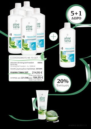 ΚΎΠΡΟΣ από 221,94€	μόνο 184,95 €
3LR WORLD 03.2017
Aloe Vera MSM Body Gel
-Απαλό Gel που απορροφάται
άμεσα
-Για εξωτερική χρήση, το
κατάλληλο συμπλήρωμα στο
Aloe Vera Gel Freedom
200 ml
20604
Ελλάδα 26,99 € 21,49 €
(10,75 € ανά 100 ml)
Κύπρος 25,99 € 20,69 €
(10,35 € ανά 100 ml)
Ως ιδανικό συμπλήρωμα,
το Aloe Vera MSM Body
Gel, χάρη στα εκχυλίσματα
αρκτοστάφυλλου
και ιτιάς,βοηθά στην
επανόρθωση της
επιβαρυμένης επιδερμίδας.
Aloe Vera Drinking Gel
Freedom
Συνιστώμενη Ημερήσια
Δοσολογία: 3 x 30 ml
1000 ml
80850
Ελλάδα 42,99 €
Κύπρος 36,99 €
5+1
ΔΩΡΟ
ΕΞΟΙΚΟΝΟΜΕΙΤΕ ΜΕ ΤΟ ΣΕΤ
Aloe Vera Drinking Gel Freedom	 80856
Σετ 6 τεμ.
Drinking Gel Freedom · 6 x 1000 ml
Σύνολο μεμονωμένων προϊόντων	 257,94 €
214,95 €
(35,82 € ανά 1000 ml)
(30,82 € ανά 1000 ml)
ΕΙΔΙΚΗ ΤΙΜΗ ΣΕΤ
20%
Έκπτωση
 