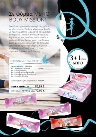 7LR WORLD 03.2017
Σε φόρμα ΜΕ ΤΟ
BODY MISSION!
Ξεκινήστε την καινούρια εποχή του χρόνου
με νέα ενέργεια: Το Body Mission σας βοηθά
να προετοιμαστείτε ιδανικά για το καλοκαίρι
που έρχεται… Χάρη στα νόστιμα προϊόντα
Figuactiv και στις ασκήσεις γυμναστικής, η
ρύθμιση βάρους θα σας φανεί ευκολότερη,
ενώ η φυσική σας κατάσταση θα βελτιωθεί
γρήγορα. Οι πρακτικές μπάρες, σε γλυκιά
ή αλμυρή παραλλαγή, είναι ο τέλειος
σύμμαχος όπου και αν βρίσκεστε!
Γ
εμίστε ζωντάνια!
3+1Box
ΔΩΡΟ
Ή
Ή
Ή
ΚΎΠΡΟΣ από 107,96€	 μόνο 72,99 €
Figuactiv Μπάρες 6άδα Box
3 + 1 Box δώρο επιλογής	 80506
Με γεύση Nougat ή	
Με γεύση Crunchy Caramel ή	
Με γεύση Φράουλα-Γιαούρτι ή	
Με γεύση Mediterana	
Σύνολο μεμονωμένων προϊόντων	 119,96 €
ΕΞΟΙΚΟΝΟΜΕΙΤΕ ΜΕ ΤΟ ΣΕΤ
86,99 €ΕΙΔΙΚΗ ΤΙΜΗ ΣΕΤ
 