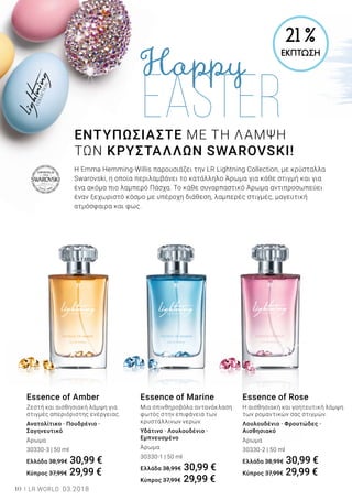 10 LR WORLD 03.2018
Essence of Marine
Μια σπινθηροβόλα αντανάκλαση
φωτός στην επιφάνεια των
κρυστάλλινων νερών.
Υδάτινο · Λουλουδένιο ·
Εμπνευσμένο
Άρωμα
30330-1 | 50 ml
Ελλάδα 38,99€ 30,99 €
Κύπρος 37,99€ 29,99 €
Essence of Amber
Ζεστή και αισθησιακή λάμψη για
στιγμές απεριόριστης ενέργειας.
Ανατολίτικο · Πουδρένιο ·
Σαγηνευτικό
Άρωμα
30330-3 | 50 ml
Ελλάδα 38,99€ 30,99 €
Κύπρος 37,99€ 29,99 €
Essence of Rose
Η αισθησιακή και γοητευτική λάμψη
των ρομαντικών σας στιγμών.
Λουλουδένιο · Φρουτώδες ·
Αισθησιακό
Άρωμα
30330-2 | 50 ml
Ελλάδα 38,99€ 30,99 €
Κύπρος 37,99€ 29,99 €
Η Emma Hemming-Willis παρουσιάζει την LR Lightning Collection, με κρύσταλλα
Swarovski, η οποία περιλαμβάνει το κατάλληλο Άρωμα για κάθε στιγμή και για
ένα ακόμα πιο λαμπερό Πάσχα. Το κάθε συναρπαστικό Άρωμα αντιπροσωπεύει
έναν ξεχωριστό κόσμο με υπέροχη διάθεση, λαμπερές στιγμές, μαγευτική
ατμόσφαιρα και φως.
ΕΝΤΥΠΩΣΙΑΣΤΕ ΜΕ ΤΗ ΛΑΜΨΗ
ΤΩΝ ΚΡΥΣΤΑΛΛΩΝ SWAROVSKI!
21 %
ΕΚΠΤΩΣΗ
 