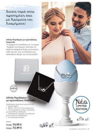 11LR WORLD 03.2018
Infinity Περιδέραιο με κρυστάλλους
Swarovski:
Το διαχρονικό περιδέραιο με το κομψό
"Σύμβολο του Άπειρου" αποτελεί το
απόλυτο πασχαλινό δώρο για γυναίκες
κάθε ηλικίας, ενώ το αποκλειστικό,
καλαίσθητο design του εντυπωσιάζει!
Infinity Περιδέραιο
με κρυστάλλους Swarovski:
Σχεδιασμένο αποκλειστικά για την LR	
•	 Κομψό σχέδιο
•	 Μήκος : 50 cm (+ 5 cm προέκταση)
•	 Από ανοξείδωτο ατσάλι, στολισμένο
με κρυστάλλους Swarovski
•	 Αστραφτερό «Σύμβολο του Άπειρου»
στο κέντρο του Περιδεραίου
•	 Σε συσκευασία δώρου
69029
Ελλάδα 74,99 €
Kύπρος 72,49 €
NέοLIMITED
EDITION
Δώστε χαρά στην
αγαπημένη σας
με Αρώματα και
Κοσμήματα!
 