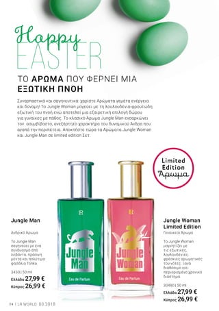 14 LR WORLD 03.2018
Jungle Woman
Limited Εdition
Γυναικείο Άρωμα
To Jungle Woman
μαγνητίζει με
τις εξωτικές,
λουλουδένιες,
φρέσκιες αρωματικές
του νότες. Ξανά
διαθέσιμο για
περιορισμένο χρονικό
διάστημα.
30480 | 50 ml
Ελλάδα 27,99 €
Kύπρος 26,99 €
Jungle Man
Ανδρικό Άρωμα
Το Jungle Man
σαγηνεύει με ένα
συνδυασμό από
λεβάντα, πράσινη
μέντα και πολύτιμα
φασόλια Tonka.
3430 | 50 ml
Ελλάδα 27,99 €
Kύπρος 26,99 €
Limited
Edition
Άρωμα
ΤΟ ΑΡΩΜΑ ΠΟΥ ΦΕΡΝΕΙ ΜΙΑ
ΕΞΩΤΙΚΗ ΠΝΟΗ
Συναρπαστικά και σαγηνευτικά: χαρίστε Αρώματα γεμάτα ενέργεια
και δύναμη! Το Jungle Woman μαγεύει με τη λουλουδένια-φρουτώδη
εξωτική του πνοή ενώ αποτελεί μια εξαιρετική επιλογή δώρου
για γυναίκες με πάθος. Το κλασικό Άρωμα Jungle Man ενσαρκώνει
τον ασυμβίβαστο, ανεξάρτητο χαρακτήρα του δυναμικού Άνδρα που
αγαπά την περιπέτεια. Αποκτήστε τώρα τα Αρώματα Jungle Woman
και Jungle Man σε limited edition Σετ.
 