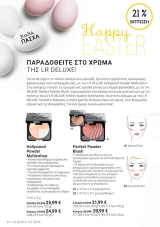02
01
16 LR WORLD 03.2018
Hollywood
Powder
Multicolour
• Ιδανική για καθημερινή χρήση και
για κάθε τόνο επιδερμίδας
• Το κίτρινο χαρίζει δροσερή και
λαμπερή εμφάνιση
• Το μπεζ εξισορροπεί τις διχρωμίες
• Το πράσινο καλύπτει κοκκινίλες,
ευρυαγγείες ή στίγματα της
επιδερμίδας
• Σταθεροποιεί το make-up
και χαρίζει στην επιδερμίδα
απαλότητα, ομοιομορφία και λάμψη
11111 | 12 g
Ελλάδα 32,99€ 25,99 €
(216,58 € ανά 100 g)
Κύπρος 31,99€ 24,99 €
(208,25 € ανά 100 g)
Perfect Powder
Blush
• Πούδρα με μεταξένια υφή για
ομοιόμορφο χρωματικό αποτέλεσμα και
λάμψη
• Οι αρμονικά συνδυασμένες ματ
αποχρώσεις χαρίζουν φρεσκάδα στην
επιδερμίδα και τονίζουν τα ζυγωματικά
• Με δύο αποχρώσεις, που μπορούν
να χρησιμοποιηθούν μεμονωμένα
ή συνδυαστικά για απεριόριστους
χρωματικούς συνδυασμούς
01 | 11113-1 | 11,8 g Rose/Pink
02 | 11113-2 | 11,1 g Coral/Brown*
Ελλάδα 27,99€ 21,99 €
(186,36 € ανά 100 g) *(198,11 € ανά 100 g)
Κύπρος 26,99€ 20,99 €
(177,88 € ανά 100 g) *(189,10 € ανά 100 g)
21 %
ΕΚΠΤΩΣΗ
02 | Coral/Brown	
01 | Rose/Pink
ΠΑΡΑΔΟΘΕΙΤΕ ΣΤΟ ΧΡΩΜΑ
ΤΗΣ LR DELUXE!
Για να πετύχετε το τέλειο ανοιξιάτικο μακιγιάζ, ξεκινήστε χαρίζοντας ομοιόμορφη,
φρέσκια όψη στην επιδερμίδα σας, με την LR DELUXE Hollywood Powder Multicolour.
Στη συνέχεια, τονίστε τα ζυγωματικά, προσθέτοντας μια λάμψη φρεσκάδας, με το LR
DELUXE Perfect Powder Blush. Δημιουργήστε ένα σαγηνευτικό μακιγιάζ ματιών, με τις
παλέτες σκιών LR DELUXE Artistic Quattro Eyeshadow, και έντονο βλέμμα με την LR
DELUXE Fantastic Mascara, η οποία χαρίζει πλούσιο όγκο και μήκος, ενώ διαχωρίζει
εξαιρετικά τις βλεφαρίδες. Για ένα άψογο ανανεωμένο look!
Καλό
ΠΑΣΧΑ
 