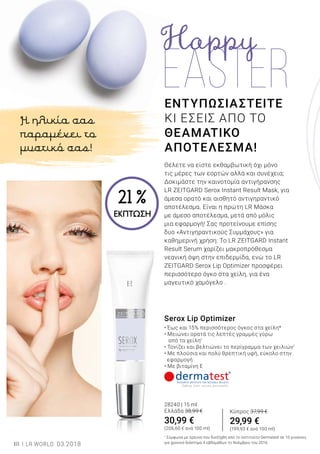 18 LR WORLD 03.2018
ΕΝΤΥΠΩΣΙΑΣΤΕΙΤΕ
ΚΙ ΕΣΕΙΣ ΑΠΟ ΤΟ
ΘΕΑΜΑΤΙΚΟ
ΑΠΟΤΕΛΕΣΜΑ!
Θέλετε να είστε εκθαμβωτική όχι μόνο
τις μέρες των εορτών αλλά και συνέχεια;
Δοκιμάστε την καινοτομία αντιγήρανσης
LR ZEITGARD Serox Instant Result Mask, για
άμεσα ορατό και αισθητό αντιγηραντικό
αποτέλεσμα. Είναι η πρώτη LR Μάσκα
με άμεσο αποτέλεσμα, μετά από μόλις
μια εφαρμογή! Σας προτείνουμε επίσης
δυο «Αντιγηραντικούς Συμμάχους» για
καθημερινή χρήση: Το LR ZEITGARD Instant
Result Serum χαρίζει μακροπρόθεσμα
νεανική όψη στην επιδερμίδα, ενώ το LR
ZEITGARD Serox Lip Optimizer προσφέρει
περισσότερο όγκο στα χείλη, για ένα
μαγευτικό χαμόγελο .
Serox Lip Optimizer
• Έως και 15% περισσότερος όγκος στα χείλη*
• Μειώνει ορατά τις λεπτές γραμμές γύρω
από τα χείλη1
• Τονίζει και βελτιώνει το περίγραμμα των χειλιών1
• Με πλούσια και πολύ θρεπτική υφή, εύκολο στην 		
εφαρμογή
• Με βιταμίνη Ε
28240 | 15 ml
Ελλάδα 38,99 €
30,99 €
(206,60 € ανά 100 ml)
1
Σύμφωνα με έρευνα που διεξήχθη από το Ινστιτούτο Dermatest σε 10 γυναίκες
για χρονικό διάστημα 4 εβδομάδων το Νοέμβριο του 2016.
Η ηλικία σας
παραμένει το
μυστικό σας!
Κύπρος 37,99 €
29,99 €
(199,93 € ανά 100 ml)
21 %
ΕΚΠΤΩΣΗ
 