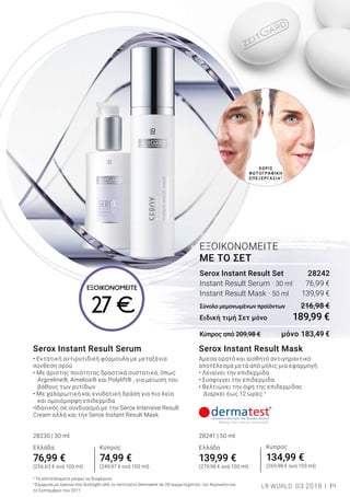 19LR WORLD 03.2018
ΧΩΡΙΣ
ΦΩΤΟΓΡΑΦΙΚΗ
ΕΠΕΞΕΡΓΑΣΙΑ2
Serox Instant Result Mask
Άμεσα ορατό και αισθητό αντιγηραντικό
αποτέλεσμα μετά από μόλις μια εφαρμογή:
• Λειαίνει την επιδερμίδα
• Συσφίγγει την επιδερμίδα
• Βελτιώνει την όψη της επιδερμίδας
Διαρκεί έως 12 ώρες.3
28241 | 50 ml
Ελλάδα
139,99 €
(279,98 € ανά 100 ml)
Serox Instant Result Serum
• Εντατική αντιρυτιδική φόρμουλα με μεταξένια
σύνθεση ορού
• Με άριστης ποιότητας δραστικά συστατικά, όπως 	
Argireline®, Ameliox® και Polylift® , για μείωση του 	
βάθους των ρυτίδων
• Με χαλαρωτική και ενυδατική δράση για πιο λεία 	
και ομοιόμορφη επιδερμίδα
•Ιδανικός σε συνδυασμό με την Serox Intensive Result
Cream αλλά και την Serox Instant Result Mask
28230 | 30 ml
Ελλάδα
76,99 €
(256,63 € ανά 100 ml)
Serox Instant Result Set	 28242
Instant Result Serum · 30 ml	 76,99 €
Instant Result Mask · 50 ml	 139,99 €
Σύνολο μεμονωμένων προϊόντων	 216,98 €
Ειδική τιμή Σετ μόνο	 189,99 €
Κύπρος από 209,98 €	 μόνο 183,49 €
ΕΞΟΙΚΟΝΟΜΕΙΤΕ
ΜΕ ΤΟ ΣΕΤ
2
Τα αποτελέσματα μπορεί να διαφέρουν.
3
Σύμφωνα με έρευνα που διεξήχθη από το Ινστιτούτο Dermatest σε 20 συμμετέχοντες τον Αύγουστο και
το Σεπτέμβριο του 2017.
Κύπρος
74,99 €
(249,97 € ανά 100 ml)
Κύπρος
134,99 €
(269,98 € ανά 100 ml)
ΕΞΟΙΚΟΝΟΜΕΙΤΕ
27 €
 