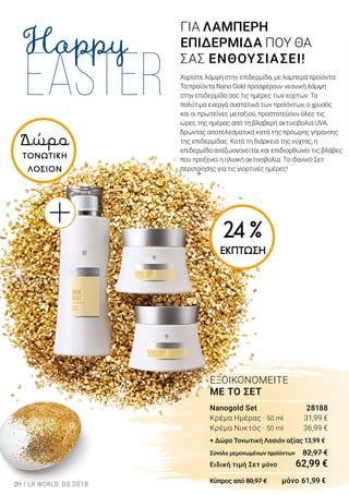 20 LR WORLD 03.2018
Δώρο
ΤΟΝΩΤΙΚΗ
ΛΟΣΙΟΝ
Nanogold Set	 28188
Κρέμα Ημέρας · 50 ml	 31,99 €
Κρέμα Νυκτός · 50 ml	 36,99 €
+ Δώρο Τονωτική Λοσιόν αξίας 13,99 €
Σύνολο μεμονωμένων προϊόντων	 82,97 €
Ειδική τιμή Σετ μόνο	 62,99 €
Κύπρος από 80,97 € μόνο 61,99 €
ΕΞΟΙΚΟΝΟΜΕΙΤΕ
ΜΕ ΤΟ ΣΕΤ
ΓΙΑ ΛΑΜΠΕΡΗ
ΕΠΙΔΕΡΜΙΔΑ ΠΟΥ ΘΑ
ΣΑΣ ΕΝΘΟΥΣΙΑΣΕΙ!
Χαρίστε λάμψη στην επιδερμίδα, με λαμπερά προϊόντα:
Τα προϊόντα Nano Gold προσφέρουν νεανική λάμψη
στην επιδερμίδα σας τις ημέρες των εορτών. Τα
πολύτιμα ενεργά συστατικά των προϊόντων, ο χρυσός
και οι πρωτεΐνες μεταξιού, προστατεύουν όλες τις
ώρες της ημέρας από τη βλαβερή ακτινοβολία UVA,
δρώντας αποτελεσματικά κατά της πρόωρης γήρανσης
της επιδερμίδας. Κατά τη διάρκεια της νύχτας, η
επιδερμίδα αναζωογονείται και επιδιορθώνει τις βλάβες
που προξενεί η ηλιακή ακτινοβολία. Το ιδανικό Σετ
περιποίησης για τις γιορτινές ημέρες!
24 %
ΕΚΠΤΩΣΗ
 