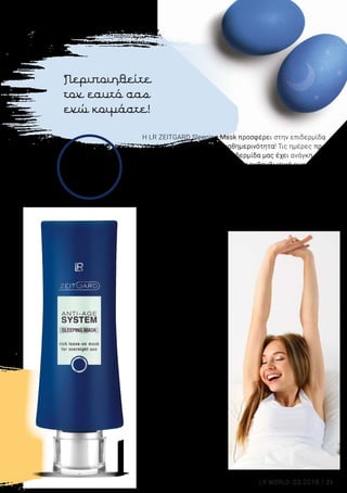21LR WORLD 03.2018
Περιποιηθείτε
τον εαυτό σας
ενώ κοιμάστε!
Η LR ZEITGARD Sleeping Mask προσφέρει στην επιδερμίδα
σας ένα «διάλειμμα» στην καθημερινότητα! Τις ημέρες πριν
αλλά και μετά το Πάσχα, η επιδερμίδα μας έχει ανάγκη από
extra περιποίηση, για να έχετε μια εκθαμβωτική εμφάνιση
στην οικογενειακή συγκέντρωση, εντυπωσιάζοντας
την οικογένεια και τους φίλους σας με τη λαμπερή
σας επιδερμίδα. Αξιοποιήστε τις ώρες της νύχτας για
την περιποίηση της επιδερμίδας, καθώς η επιδερμίδα
αναζωογονείται ιδιαίτερα αποτελεσματικά κατά τη διάρκεια
του νυχτερινού ύπνου.
LR ZEITGARD
Sleeping Mask
• Περιποιείται και 		
αναζωογονεί την
επιδερμίδα κατά τη
διάρκεια της νύχτας
• Με λάδι Jojoba για ακόμα
περισσότερη ενυδάτωση
• Με Ultra Filling SpheresTM
για
αντιρυτιδική δράση
• Με μούρα Σχιζάνδρα για
φυσική ανάπλαση της
επιδερμίδας
• Η Μάσκα δεν
χρειάζεται αφαίρεση. Για
βέλτιστο αποτέλεσμα,
χρησιμοποιήστε τη 2 φορές
την εβδομάδα αντί για την
Κρέμα Νυκτός
71011 | 50 ml
Ελλάδα 21,99 €
16,99 €
(33,98 € ανά 100 ml)
Κύπρος 21,49 €
16,49 €
(32,98 € ανά 100 ml)
23 %
ΕΚΠΤΩΣΗ
 