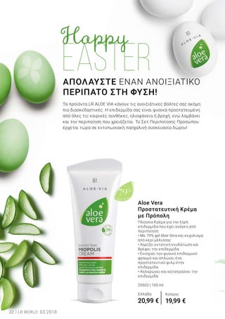Aloe Vera
79%
22 LR WORLD 03.2018
ΑΠΟΛΑΥΣΤΕ ΕΝΑΝ ΑΝΟΙΞΙΑΤΙΚΟ
ΠΕΡΙΠΑΤΟ ΣΤΗ ΦΥΣΗ!
Τα προϊόντα LR ALOE VIA κάνουν τις ανοιξιάτικες βόλτες σας ακόμη
πιο διασκεδαστικές. Η επιδερμίδα σας είναι φυσικά προστατευμένη
από όλες τις καιρικές συνθήκες, ηλιοφάνεια ή βροχή, ενώ λαμβάνει
και την περιποίηση που χρειάζεται. Το Σετ Περιποίησης Προσώπου
έρχεται τώρα σε εντυπωσιακή πασχαλινή συσκευασία δώρου!
Aloe Vera
Προστατευτική Κρέμα
με Πρόπολη
Πλούσια Κρέμα για την ξηρή
επιδερμίδα που έχει ανάγκη από
περιποίηση
• Με 79% gel Aloe Vera και εκχύλισμα
από κερί μέλισσας
• Χαρίζει εντατική ενυδάτωση και
θρέφει την επιδερμίδα
• Ενισχύει τον φυσικό επιδερμικό
φραγμό και απλώνει ένα
προστατευτικό φιλμ στην
επιδερμίδα
• Χαλαρώνει και καταπραΰνει την
επιδερμίδα
20602 | 100 ml
Ελλάδα
20,99 €
Κύπρος
19,99 €
 
