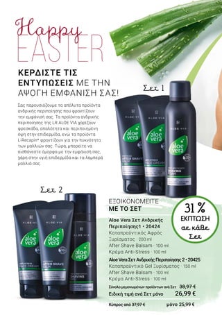 ΚΕΡΔΙΣΤΕ ΤΙΣ
ΕΝΤΥΠΩΣΕΙΣ ΜΕ ΤΗΝ
ΑΨΟΓΗ ΕΜΦΑΝΙΣΗ ΣΑΣ!
Σας παρουσιάζουμε τα απόλυτα προϊόντα
ανδρικής περιποίησης που φροντίζουν
την εμφάνισή σας. Τα προϊόντα ανδρικής
περιποίησης της LR ALOE VIA χαρίζουν
φρεσκάδα, απαλότητα και περιποιημένη
όψη στην επιδερμίδα, ενώ τα προϊόντα
L-Recapin* φροντίζουν για την πυκνότητα
των μαλλιών σας. Τώρα, μπορείτε να
αισθάνεστε όμορφα με την εμφάνισή σας,
χάρη στην υγιή επιδερμίδα και τα λαμπερά
μαλλιά σας.
Σετ 2
Σετ 1
31 %ΕΚΠΤΩΣΗ
σε κάθε
Σετ
Aloe Vera Σετ Ανδρικής
Περιποίησης1 • 20424
Καταπραϋντικός Αφρός
Ξυρίσματος · 200 ml
After Shave Balsam · 100 ml
Κρέμα Anti-Stress · 100 ml
AloeVeraΣετΑνδρικήςΠεριποίησης2•20425
Καταπραϋντικό Gel Ξυρίσματος · 150 ml
After Shave Balsam · 100 ml
Κρέμα Anti-Stress · 100 ml
Σύνολο μεμονωμένων προϊόντων ανά Σετ	 38,97 €
Ειδική τιμή ανά Σετ μόνο	 26,99 €
Κύπρος από 37,97 € μόνο 25,99 €
ΕΞΟΙΚΟΝΟΜΕΙΤΕ
ΜΕ ΤΟ ΣΕΤ
 