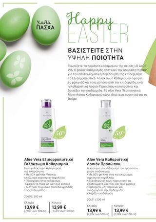 Aloe Vera
50%
Aloe Vera
50%
Aloe Vera Καθαριστική
Λοσιόν Προσώπου
Λοσιόν για τον καθαρισμό του προσώπου,
χωρίς οινόπνευμα
• Με 50% gel Aloe Vera και εκχύλισμα
αγριοτριανταφυλλιάς
• Ελευθερώνει τους πόρους από τα
υπολείμματα μακιγιάζ και τους ρύπους
• Καθαρίζει, καταπραΰνει και
αναζωογονεί την επιδερμίδα
• Χαρίζει ενυδάτωση
20671 | 200 ml
Ελλάδα
13,99 €
(7,00€ ανά 100 ml)
Aloe Vera Εξισορροπιστικό
Γαλάκτωμα Καθαρισμού
Ήπιο γαλάκτωμα καθαρισμού
για το πρόσωπο
• Με 50% gel Aloe Vera και
εκχύλισμα αγριοτριανταφυλλιάς
• Προσφέρει ήπιο καθαρισμό,
αφαιρεί το make up και τους ρύπους
• Διατηρεί το φυσικό επίπεδο υγρασίας
της επιδερμίδας
20670 | 200 ml
Ελλάδα
13,99 €
(7,00€ ανά 100 ml)
ΒΑΣΙΣΤΕΙΤΕ ΣΤΗΝ
ΥΨΗΛΗ ΠΟΙΟΤΗΤΑ
Γνωρίζετε τα προϊόντα καθαρισμού της σειράς LR ALOE
VIA; Ο βαθύς καθαρισμός αποτελεί την απαραίτητη βάση
για την αποτελεσματική περιποίηση της επιδερμίδας.
Το Εξισορροπιστικό Γαλάκτωμα Καθαρισμού αφαιρεί
το μακιγιάζ και τους ρύπους από την επιδερμίδα, ενώ
η Καθαριστική Λοσιόν Προσώπου καταπραΰνει και
δροσίζει την επιδερμίδα. Τα Aloe Vera Περιποιητικά
Μαντηλάκια Καθαρισμού είναι ιδιαίτερα πρακτικά για το
δρόμο.
Καλό
ΠΑΣΧΑ
Κύπρος
13,99 €
(7,00 € ανά 100 ml)
Κύπρος
13,99 €
(7,00€ ανά 100 ml)
 