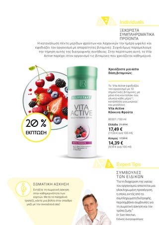 Individuals21 3
ExpertTips21 3
Η κατανάλωση πέντε μερίδων φρούτων και λαχανικών την ημέρα ωφελεί και
εφοδιάζει τον οργανισμό με απαραίτητες βιταμίνες. Συχνά όμως παραμελούμε
την τήρηση αυτής της διατροφικής συνήθειας. Στην περίπτωση αυτή, το Vita
Active παρέχει στον οργανισμό τις βιταμίνες που χρειάζεται καθημερινά.
“Γιατηδιαχείρισητηςυγείας
τουοργανισμού,απαιτείταιμια
ολοκληρωμένηπροσέγγιση,
ηοποία,εκτόςαπότα
συμπληρώματαδιατροφής,
περιλαμβάνεισυμβουλέςγια
τησωματικήάσκησηκαιτον
τρόποζωής.”
Dr.SvenWerchan,
ΕιδικόςΔιατροφολόγος
ΞΕΧΩΡΙΣΤΑ
ΣΥΜΠΛΗΡΩΜΑΤΙΚΑ
ΠΡΟΪΟΝΤΑ
	 ΣΩΜΑΤΙΚΗ ΑΣΚΗΣΗ
	 Εντάξτε τη σωματική άσκηση 	
	 στην καθημερινότητα των 		
	 εορτών. Μετά το πασχαλινό
τραπέζι, κάντε μια βόλτα στην ύπαιθρο
μαζί με την οικογένειά σας!
ΣΥΜΒΟΥΛΕΣ
ΤΩΝ ΕΙΔΙΚΩΝ
Χρειάζεστε μια extra
δόση βιταμινών;
Το Vita Active εφοδιάζει
τον οργανισμό με 10
σημαντικές βιταμίνες, με
μόνο ένα κουταλάκι του
γλυκού κάθε μέρα2,3
,
κατάλληλο για μικρούς
και μεγάλους.
Vita Active
Κόκκινα Φρούτα
80301 | 150 ml
Ελλάδα 21,99 €
17,49 €
(11,66 € ανά 100 ml)
Κύπρος 17,99 €
14,39 €
(9,59 € ανά 100 ml)
20 %
ΕΚΠΤΩΣΗ
 