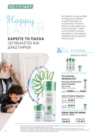 ProActivity21 3
4
1
Η βιταμίνη C που περιέχει το Aloe Vera Drinking Gel Active Freedom συμβάλλει στο φυσιολογικό σχηματισμό του κολλαγόνου για τη
φυσιολογική λειτουργία των αιμοφόρων αγγείων και των οστών.
2
Η βιταμίνη D που περιέχουν οι Active Freedom Κάψουλες συμβάλλει στη διατήρηση της φυσιολογικής κατάστασης των οστών.
3
Το μαγγάνιο που περιέχουν οι Active Freedom Κάψουλες συμβάλλει στη διατήρηση του φυσιολογικού σχηματισμού του συνδετικού ιστού.
4
Οι πρωτεΐνες συμβάλλουν στη διατήρηση και την αύξηση της μυϊκής μάζας.
Pro Activity
ΜΗΝΙΑΙΟ ΣΕΤ
Aloe Vera Drinking Gel
Active Freedom
Σετ 3 τεμ
80883 | 3 x 1000 ml
Ελλάδα 107,99€|Κύπρος 91,49€
Active Freedom Κάψουλες
80190 | 60 κάψουλες / 37,2 g
Ελλάδα 35,99 €
(96,75 € ανά 100 g)
Κύπρος 29,99 €
(80,62 € ανά 100 g)
ΧΑΡΕΙΤΕ ΤΟ ΠΑΣΧΑ
ΞΕΓΝΟΙΑΣΤΟΙ ΚΑΙ
ΔΡΑΣΤΗΡΙΟΙ!
ΒΑΣΙΚΗ ΛΥΣΗ
Δεν βλέπετε την ώρα να έρθει
το Πάσχα, για να περάσετε
στιγμές διασκέδασης με
τα εγγόνια σας; Τίποτα δεν
στέκεται τώρα εμπόδιο στην
κινητικότητά σας1,2,3,
καθώς
το LR LIFETAKT Pro Activity
σας βοηθά να τη διατηρήσετε,
προσφέροντάς σας καλύτερη
ποιότητα ζωής.
ΕΙΔΙΚΉ ΤΙΜΉ ΣΕΤ MΟΝΟ
Κωδ. Σετ: 80881
Ελλάδα μόνο
136,99 €
Κύπρος μόνο
115,49 €
 