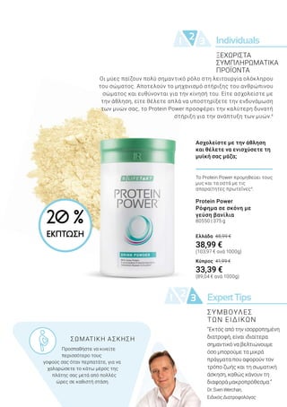 Individuals21 3
ExpertTips21 3
Οι μύες παίζουν πολύ σημαντικό ρόλο στη λειτουργία ολόκληρου
του σώματος. Αποτελούν το μηχανισμό στήριξης του ανθρώπινου
σώματος και ευθύνονται για την κίνησή του. Είτε ασχολείστε με
την άθληση, είτε θέλετε απλά να υποστηρίξετε την ενδυνάμωση
των μυών σας, το Protein Power προσφέρει την καλύτερη δυνατή
στήριξη για την ανάπτυξη των μυών.4
“Εκτός από την ισορροπημένη
διατροφή, είναι ιδιαίτερα
σημαντικό να βελτιώνουμε
όσο μπορούμε τα μικρά
πράγματα που αφορούν τον
τρόπο ζωής και τη σωματική
άσκηση, καθώς κάνουν τη
διαφορά μακροπρόθεσμα.”
Dr.SvenWerchan,
ΕιδικόςΔιατροφολόγος
ΞΕΧΩΡΙΣΤΑ
ΣΥΜΠΛΗΡΩΜΑΤΙΚΑ
ΠΡΟΪΟΝΤΑ
			 ΣΩΜΑΤΙΚΗ ΑΣΚΗΣΗ
	 Προσπαθήστε να κινείτε 		
	 περισσότερο τους 	
γοφούς σας όταν περπατάτε, για να
χαλαρώσετε το κάτω μέρος της
πλάτης σας μετά από πολλές
ώρες σε καθιστή στάση.
ΣΥΜΒΟΥΛΕΣ
ΤΩΝ ΕΙΔΙΚΩΝ
Το Protein Power προμηθεύει τους
μυς και τα οστά με τις
απαραίτητες πρωτεΐνες4
.
Protein Power
Ρόφημα σε σκόνη με
γεύση βανίλια
80550 | 375 g
Ελλάδα 48,99 €
38,99 €
(103,97 € ανά 1000g)
Κύπρος 41,99 €
33,39 €
(89,04 € ανά 1000g)
Ασχολείστε με την άθληση
και θέλετε να ενισχύσετε τη
μυϊκή σας μάζα;
20 %
ΕΚΠΤΩΣΗ
 