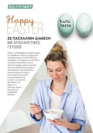 ΣΕ ΠΑΣΧΑΛΙΝΗ ΔΙΑΘΕΣΗ
ΜΕ ΑΠΟΛΑΥΣΤΙΚΕΣ
ΓΕΥΣΕΙΣ
Θέλετε να απολαμβάνετε χωρίς ενοχές
τις πασχαλινές γεύσεις, διατηρώντας
τη σιλουέτα σας; Η LR LIFETAKT σας
προσφέρει την απαραίτητη υποστήριξη:
Τα προϊόντα Figu Active είναι οι
ιδανικοί Σύμμαχοι, χάρη στη μεγάλη
ποικιλία απολαυστικών γεύσεων
που διαθέτουν. Αντικαταστήστε
απλά ένα γεύμα την ημέρα
με ένα προϊόν Figu Active,
για να διατηρήσετε με
ευκολία το σωματικό
σας βάρος*, και
χαρείτε τις
γιορτινές ημέρες
με ευεξία και
ανεβασμένη
διάθεση!
Καλό
ΠΑΣΧΑ
 
