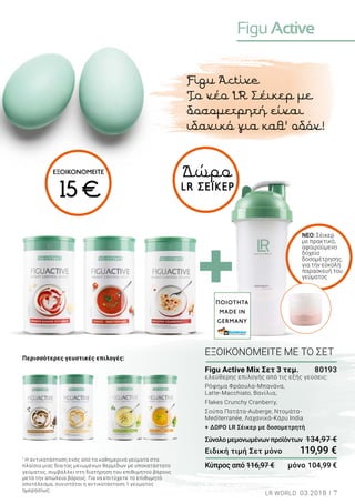 FiguActive
7LR WORLD 03.2018
Figu Active
Το νέο LR Σέικερ με
δοσομετρητή είναι
ιδανικό για καθ’ οδόν!
Δώρο
LR ΣΕΪΚΕΡ
NEΟ: Σέικερ
με πρακτικό,
αφαιρούμενο
δοχείο
δοσομέτρησης,
για την εύκολη
παρασκευή του
γεύματος
Περισσότερες γευστικές επιλογές:
*
Η αντικατάσταση ενός από τα καθημερινά γεύματα στα
πλαίσια μιας δίαιτας μειωμένων θερμίδων με υποκατάστατο
γεύματος, συμβάλλει στη διατήρηση του επιθυμητού βάρους
μετά την απώλεια βάρους. Για να επιτύχετε το επιθυμητό
αποτέλεσμα, συνιστάται η αντικατάσταση 1 γεύματος
ημερησίως.
Figu Active Mix Σετ 3 τεμ.	 80193
ελεύθερης επιλογής από τις εξής γεύσεις:
Ρόφημα Φράουλα-Μπανάνα,
Latte-Macchiato, Βανίλια,
Flakes Crunchy Cranberry,
Σούπα Πατάτα-Auberge, Ντομάτα-
Mediterranée, Λαχανικά-Κάρυ India
+ ΔΩΡΟ LR Σέικερ με δοσομετρητή
Σύνολομεμονωμένωνπροϊόντων	 134,97 €
Ειδική τιμή Σετ μόνο	 119,99 €
Κύπρος από 116,97 €	 μόνο 104,99 €
ΕΞΟΙΚΟΝΟΜΕΙΤΕ ΜΕ ΤΟ ΣΕΤ
ΠΟΙΟΤΗΤΑ
MADE IN
GERMANY
ΕΞΟΙΚΟΝΟΜΕΙΤΕ
15 €
 