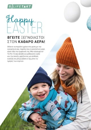 8 LR WORLD 03.2018
ΒΓΕΙΤΕ ΞΕΓΝΟΙΑΣΤΟΙ
ΣΤΟΝ ΚΑΘΑΡΟ ΑΕΡΑ!
Θέλετε να περνάτε χρόνο στη φύση με την
οικογένειά σας, παρόλο που η ανοιξιάτικη γύρη
κάνει ήδη την εμφάνισή της; Μην ανησυχείτε!
Το Pro 12 σας βοηθά να αισθάνεστε καλά
και την άνοιξη, χαρίζοντας μια αίσθηση
ευεξίας σε μόνιμη βάση κι όχι μόνο τις
ημέρες των εορτών.
 