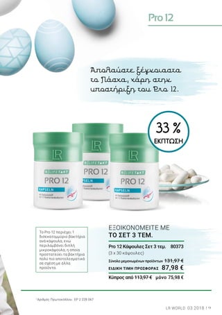 Pro12
9LR WORLD 03.2018
1
Αριθμός Πρωτοκόλλου.: EP 2 228 067
Το Pro 12 περιέχει 1
δισεκατομμύριο βακτήρια
ανά κάψουλα, ενώ
περιλαμβάνει διπλή
μικροκάψουλα, η οποία
προστατεύει τα βακτήρια
πολύ πιο αποτελεσματικά
σε σχέση με άλλα
προϊόντα.
Pro 12 Κάψουλες Σετ 3 τεμ. 	 80373
(3 x 30 κάψουλες)
Σύνολο μεμονωμένων προϊόντων	131,97 €
ΕΙΔΙΚΗ ΤΙΜΗ ΠΡΟΣΦΟΡΑΣ	 87,98 €
Κύπρος από 113,97 €	 μόνο 75,98 €
ΕΞΟΙΚΟΝΟΜΕΙΤΕ ΜΕ
ΤΟ ΣΕΤ 3 ΤΕΜ.
Απολαύστε ξέγνοιαστα
το Πάσχα, χάρη στην
υποστήριξη του Pro 12.
33 %
ΕΚΠΤΩΣΗ
 
