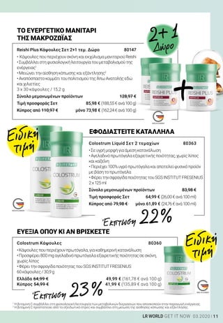 11LR WORLD GET IT NOW 03.2020
Reishi Plus Κάψουλες Σετ 2+1 τεμ. Δώρο	 80147
•	ΚάψουλεςπουπεριέχουνσκόνηκαιεκχύλισμαμανιταριούReishi
•Συμβάλλειστηφυσιολογικήλειτουργίατουμεταβολισμούτης
ενέργειας1
•Μειώνειτηναίσθησηκόπωσηςκαιεξάντλησης2
•ΑναπόσπαστοκομμάτιτουπολιτισμούτηςΆπωΑνατολήςεδώ
καιχιλιετίες
3 x 30 κάψουλες / 15,2 g
Σύνολο μεμονωμένων προϊόντων	 128,97 €
Τιμή προσφοράς Σετ	 85,98 € (188,55€ανά100g)
Κύπρος από 110,97 €	 μόνο 73,98 € (162,24€ανά100g)
ΤΟ ΕΥΕΡΓΕΤΙΚΟ ΜΑΝΙΤΑΡΙ
ΤΗΣ ΜΑΚΡΟΖΩΪΑΣ
Colostrum Liquid Σετ 2 τεμαχίων	 80363
•Σευγρήμορφήγιαάμεσηκατανάλωση
•Αγελαδινόπρωτόγαλαεξαιρετικήςποιότητας,χωρίςλίπος
καικαζεΐνη
•Περιέχει100%υγρόπρωτόγαλακαιαποτελείφυσικόπροϊόν
μεβάσητοπρωτόγαλα
•ΦέρειτηνσφραγίδαποιότηταςτουSGSINSTITUTFRESENIUS
2x125ml
Σύνολο μεμονωμένων προϊόντων	 83,98 €
Τιμή προσφοράς Σετ	 64,99 € (26,00€ανά100ml)
Κύπρος από 79,98 € 	 μόνο 61,89 € (24,76€ανά100ml)
ΕΦΟΔΙΑΣΤΕΙΤΕ ΚΑΤΑΛΛΗΛΑ
1
Η βιταμίνη C συμβάλλει στη φυσιολογική λειτουργία των μεταβολικών διεργασιών που αποσκοπούν στην παραγωγή ενέργειας.
2
Η βιταμίνη C προστατεύει από το οξειδωτικό στρες και συμβάλλει στη μείωση της αίσθησης κόπωσης και εξάντλησης.
Colostrum Κάψουλες	 80360
•Κάψουλεςπουπεριέχουνπρωτόγαλα,γιακαθημερινήκατανάλωση
•Προσφέρει800mgαγελαδινόπρωτόγαλαεξαιρετικήςποιότηταςσεσκόνη,
χωρίςλίπος
•ΦέρειτηνσφραγίδαποιότηταςτουSGSINSTITUTFRESENIUS
60κάψουλες/30,9g
Ελλάδα 64,99 €	 49,99 € (161,78 € ανά 100 g)
Κύπρος 54,99 €	 41,99 € (135,89 € ανά 100 g)
ΕΥΕΞΙΑ ΟΠΟΥ ΚΙ ΑΝ ΒΡΙΣΚΕΣΤΕ
+
2+1
Δώρο
Ειδική
τιμή
Ειδική
τιμή
Έκπτωση 22 %
Έκπτωση 23 %
 