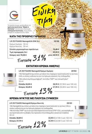 13LR WORLD GET IT NOW 03.2020
LR ZEITGARD Nanogold  Silk Σετ	 28188
Κρέμα Ημέρας · 50 ml
Κρέμα Νυκτός · 50 ml
Σύνολο μεμονωμένων προϊόντων	 72,48 €
Τιμή προσφοράς Σετ	 49,99 €
Κύπρος από 70,28 €	 μόνο 48,99 €
ΚΑΤΑ ΤΗΣ ΠΡΟΩΡΗΣ ΓΗΡΑΝΣΗΣ
Τα προϊόντα μας ακολουθούν τα
πρότυπα ποιότητας “Made in
Germany”. Αυτή είναι η δική μας
υπόσχεση ποιότητας, στην οποία
μπορείτε να βασιστείτε 100%.
Ειδική
τιμή
ΚΡΕΜΑ ΝΥΚΤΟΣ ΜΕ ΠΛΟΥΣΙΑ ΣΥΝΘΕΣΗ
LR ZEITGARD Nanogold Κρέμα Νυκτός	 28183
•ΜεNanogoldπρωτεΐνεςμεταξιούπουπαρέχουνπροστασίααπότιςακτίνεςUVA,οι
οποίεςευθύνονταιγιατηνπρόωρηγήρανσητηςεπιδερμίδας
•ΜεπεπτίδιαTIMP®
καιτοαντιρυτιδικόδραστικόσυστατικόSYN®
-COLLγιαεπανόρθωση
καιπροστασίααπότιςβλάβεςπουπροκαλείστηνεπιδερμίδαηηλιακήακτινοβολία
50 ml
Ελλάδα 38,89 €	 33,99 € (67,98 € ανά 100 ml)
Κύπρος 37,79 €	 32,99 € (65,98 € ανά 100 ml)
ΕΝΤΑΤΙΚΗ ΚΡΕΜΑ ΗΜΕΡΑΣ
LR ZEITGARD Nanogold Κρέμα Ημέρας	 28182
•ΜεNanogoldπρωτεΐνεςμεταξιούπουπαρέχουνπροστασίααπότιςακτίνες
UVA,οιοποίεςευθύνονταιγιατηνπρόωρηγήρανσητηςεπιδερμίδας
•ΜεειδικόσύμπλεγμαAglycal®
,πεπτίδιαTIMP®
καιUvinualAplus®
50 ml
Ελλάδα 33,59 €	 28,99 € (57,98 € ανά 100 ml)
Κύπρος 32,49 €	 27,99 € (55,98 € ανά 100 ml)
+
Έκπτωση 31 %
Έκπτωση 13 %
Έκπτωση 12 %
 