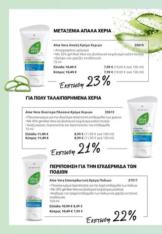 Aloe Vera Απαλή Κρέμα Χεριών	 20610
• Απορροφάται γρήγορα
• Με 35% gel Aloe Vera και βιολογικό εκχύλισμα καλέντουλας
• Θρέφει και χαρίζει ενυδάτωση
75 ml
Ελλάδα 10,49 €	 7,99 € (10,65 € ανά 100 ml)
Κύπρος 10,49 €	 7,99 € (10,65 € ανά 100 ml)
Aloe Vera Επανορθωτική Κρέμα Ποδιών	 27517
•Πλούσιακρέμαπεριποίησηςγιατηνξηρήεπιδερμίδατωνποδιών
•Με30%gelAloeVeraκαιβιολογικόεκχύλισμαμανόλιας
•Αναδομείτηντραχιάεπιδερμίδατωνποδιώνκαιχαρίζειεντατική
ενυδάτωση
100 ml
Ελλάδα 10,99 € 8,49 €
Κύπρος 10,49 € 7,99 €
Aloe Vera Ιδιαίτερα Πλούσια Κρέμα Χεριών	 20613
• Πλούσια κρέμα για την ιδιαίτερα απαιτητική επιδερμίδα των χεριών
• Με 40% gel Aloe Vera και βιολογικό εκχύλισμα καλέντουλας
• Αναζωογονεί, περιποιείται και προστατεύει την επιδερμίδα
75 ml
Ελλάδα 11,49 €	 8,99 € (11,99 € ανά 100 ml)
Κύπρος 11,49 €	 8,99 € (11,99 € ανά 100 ml)
ΜΕΤΑΞΕΝΙΑ ΑΠΑΛΑ ΧΕΡΙΑ
ΠΕΡΙΠΟΙΗΣΗ ΓΙΑ ΤΗΝ ΕΠΙΔΕΡΜΙΔΑ ΤΩΝ
ΠΟΔΙΩΝ
ΓΙΑ ΠΟΛΥ ΤΑΛΑΙΠΩΡΗΜΕΝΑ ΧΕΡΙΑ
Έκπτωση 23 %
Έκπτωση 21 %
Έκπτωση 22 %
 