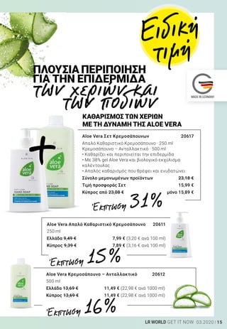 15LR WORLD GET IT NOW 03.2020
των χεριών και
των ποδιών
ΠΛΟΥΣΙΑ ΠΕΡΙΠΟΙΗΣΗ
ΓΙΑ ΤΗΝ ΕΠΙΔΕΡΜΙΔΑ
Aloe Vera Απαλό Καθαριστικό Κρεμοσάπουνο	 20611
250 ml
Ελλάδα 9,49 €	 7,99 € (3,20 € ανά 100 ml)
Κύπρος 9,39 €	 7,89 € (3,16 € ανά 100 ml)
Aloe Vera Κρεμοσάπουνο – Ανταλλακτικό	 20612
500 ml
Ελλάδα 13,69 €	 11,49 € (22,98 € ανά 1000 ml)
Κύπρος 13,69 €	 11,49 € (22,98 € ανά 1000 ml)
Aloe Vera Σετ Κρεμοσάπουνων	 20617
Απαλό Καθαριστικό Κρεμοσάπουνο · 250 ml
Κρεμοσάπουνο – Ανταλλακτικό · 500 ml
• Καθαρίζει και περιποιείται την επιδερμίδα
• Με 38% gel Aloe Vera και βιολογικό εκχύλισμα
καλέντουλας
• Απαλός καθαρισμός που θρέφει και ενυδατώνει
Σύνολο μεμονωμένων προϊόντων	 23,18 €
Τιμή προσφοράς Σετ	 15,99 €
Κύπρος από 23,08 €	 μόνο 15,89 €
ΚΑΘΑΡΙΣΜΟΣ ΤΩΝ ΧΕΡΙΩΝ
ΜΕ ΤΗ ΔΥΝΑΜΗ ΤΗΣ ALOE VERA
+
Έκπτωση 31 %
Έκπτωση 15 %
Έκπτωση 16 %
Ειδική
τιμή
 