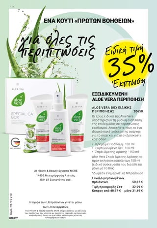 ALOE VERA BOX ΕΙΔΙΚΗΣ
ΠΕΡΙΠΟΙΗΣΗΣ	 20650
Οι τρεις ειδικοί της Aloe Vera
υποστηρίζουν τη φυσική ανάπλαση
της επιδερμίδας σε περιπτώσεις
ερεθισμού. Αποκτήστε τους σε ένα
ιδανικό πακέτο έκτακτης ανάγκης
για το σπίτι και για όταν βρίσκεστε
καθ’ οδόν!
•	 Κρέμα με Πρόπολη · 100 ml
•	 Συμπυκνωμένο Gel · 100 ml
•	 Σπρέι Άμεσης Δράσης · 150 ml
Aloe Vera Σπρέι Άμεσης Δράσης σε
πρακτική συσκευασία των 150 ml
(ειδική συσκευασία που διατίθεται
μόνο με το Box)
*Δωρεάν ενημερωτική Μπροσούρα
Σύνολο μεμονωμένων
προϊόντων	 50,87 €
Τιμή προσφοράς Σετ	 32,99 €
Κύπρος από 48,77 €	 μόνο 31,49 €
ΕΞΕΙΔΙΚΕΥΜΕΝΗ
ALOE VERA ΠΕΡΙΠΟΙΗΣΗ
35 %
για όλες τις
περιπτώσεις
ΕΝΑ ΚΟΥΤΙ «ΠΡΩΤΩΝ ΒΟΗΘΕΙΩΝ»
Ειδική τιμή
Έκπτωση
Κωδ.:95715-210
LR Health  Beauty Systems ΜΕΠΕ
14452 Μεταμόρφωση Αττικής
Ο/Η LR Συνεργάτης σας:
Η αγορά των LR προϊόντων γίνεται μέσω
των LR συνεργατών.
GR/CY
Η LR Health  Beauty Systems ΜΕΠΕ επιφυλάσσεται για αλλαγές
των προϊόντων που γίνονται με σκοπό τις τεχνικές και ποιοτικές
αναβαθμίσεις, όπως και για λάθος κατανοήσεις εξαιτίας
τυπογραφικών λαθών.
 