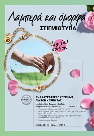 Λαμπερά και όμορφα
ΣΤΙΓΜΙΟΤΥΠΑ
Limited edition Βραχιόλι «Καρδιά»
με κρυστάλλους Swarovski®	 69042
•	 Σχεδιασμένο αποκλειστικά για την LR
•	 Από επιχρυσωμένο ανοξείδωτο ατσάλι, με ρυθμιζόμενο
μήκος 18 cm x 22 cm
•	 Στο κέντρο βρίσκονται δύο καρδιές με αυθεντικούς
κρυστάλλους Swarovski®
•	 Σε συσκευασία δώρου
Ελλάδα 49,99 € | Κύπρος 47,99 €
ΕΝΑ ΑΣΤΡΑΦΤΕΡΟ ΚΟΣΜΗΜΑ
ΓΙΑ ΤΟΝ ΚΑΡΠΟ ΣΑΣ
Limited
edition
 
