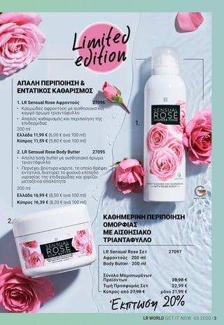 1.
2.
3LR WORLD GET IT NOW 03.2020
Limited
edition
2. LR Sensual Rose Body Butter	 27095
•	 Απαλό body butter με αισθησιακό άρωμα
τριαντάφυλλο
•	 Περιέχει βούτυρο καριτέ, το οποίο θρέφει
εντατικά, διατηρεί το φυσικό επίπεδο
υγρασίας της επιδερμίδας και χαρίζει
μεταξένια απαλότητα
200 ml
Ελλάδα 16,99 € (8,50 € ανά 100 ml)
Κύπρος 16,39 € (8,20 € ανά 100 ml)
1. LR Sensual Rose Αφροντούς 	 27096
•	 Κρεμώδες αφροντούς με αισθησιακό και
κομψό άρωμα τριαντάφυλλο
•	 Απαλός καθαρισμός και περιποίηση της
επιδερμίδας
200 ml
Ελλάδα 11,99 € (6,00 € ανά 100 ml)
Κύπρος 11,59 € (5,80 € ανά 100 ml)
ΑΠΑΛΗ ΠΕΡΙΠΟΙΗΣΗ 
ΕΝΤΑΤΙΚΟΣ ΚΑΘΑΡΙΣΜΟΣ
Έκπτωση 20%
ΚΑΘΗΜΕΡΙΝΗ ΠΕΡΙΠΟΙΗΣΗ
ΟΜΟΡΦΙΑΣ
ΜΕ ΑΙΣΘΗΣΙΑΚΟ
ΤΡΙΑΝΤΑΦΥΛΛΟ
LR Sensual Rose Σετ 27097
Αφροντούς · 200 ml
Body Butter · 200 ml
Σύνολο Μεμονωμένων
Προϊόντων	 28,98 €
Τιμή Προσφοράς Σετ	 22,99 €
Κύπρος από 27,98 €	 μόνο 21,99 €
 