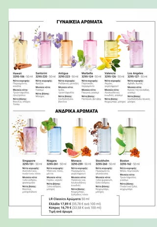 LR Classics Αρώματα 50 ml
Ελλάδα 17,89 € (35,78 € ανά 100 ml)
Κύπρος 16,79 € (33,58 € ανά 100 ml)
Τιμή ανά άρωμα
ΓΥΝΑΙΚΕΙΑ ΑΡΩΜΑΤΑ
ΑΝΔΡΙΚΑ ΑΡΩΜΑΤΑ
3295-106 · 50 ml   
Νότα κορυφής:
Περγαμόντο,
κανέλα
Μεσαία νότα:
Τριαντάφυλλο,
ηλιοτρόπιο
Νότα βάσης:
Βανίλια, σπόροι
Tonka
3295-223 · 50 ml   
Νότα κορυφής:
Ροδάκινο, μενεξές
Μεσαία νότα:
Ίριδα,
τριαντάφυλλο
Νότα βάσης:
Σανδαλόξυλο,
βανίλια
3295-220 · 50 ml   
Νότα κορυφής:
Φρέζια
Μεσαία νότα:
Γιασεμί
Νότα βάσης:
Μόσχος
3295-124 · 50 ml   
Νότα κορυφής:
Πορτοκάλι,
περγαμόντο
Μεσαία νότα:
Παιώνια, γιασεμί
Νότα βάσης:
Πατσουλί, βετιβέρ
3295-126 · 50 ml   
Νότα κορυφής:
Λεμόνι,
γκρέιπφρουτ
Μεσαία νότα:
Λουλουδένιες
ευωδιές, γιασεμί
Νότα βάσης:
Κεχριμπάρι, μόσχος
3295-127 · 50 ml   
Νότα κορυφής:
Αχλάδι, λωτός
Μεσαία νότα:
Κρίνος της κοιλάδας,
γιασεμί
Νότα βάσης:
Σανδαλόξυλο, λευκός
μόσχος
Hawaii AntiguaSantorini Marbella Valencia Los Angeles
Singapore
3295-151 · 50 ml   
Νότα κορυφής:
Ανατολίτικοι,
πικάντικοι τόνοι
Μεσαία νότα:
Ξύλο κέδρου,
φασκόμηλο
Νότα βάσης:
Βανίλια,
μοσχολίβανο
Boston
3295-162 · 50 ml   
Νότα κορυφής:
Μήλο, πορτοκάλι
Μεσαία νότα:
Τριαντάφυλλο,
γιασεμί
Νότα βάσης:
Πικάντικο ξύλο,
κεχριμπάρι
Stockholm
3295-260 · 50 ml   
Νότα κορυφής:
Περγαμόντο,
γλυκάνισος
Μεσαία νότα:
Ξύλο guaiacum,
ξύλο κέδρου
Νότα βάσης:
Κεχριμπάρι,
μόσχος
Monaco
3295-259 · 50 ml   
Νότα κορυφής:
Περγαμόντο,
γκρέιπφρουτ
Μεσαία νότα:
Πράσινες και
λουλουδάτες
ευωδιές
Νότα βάσης:
Κεχριμπάρι,
ξυλώδεις τόνοι
Niagara
3295-261 · 50 ml   
Νότα κορυφής:
Υδάτινοι τόνοι,
μέντα
Μεσαία νότα:
Γεράνι, νερολί
Νότα βάσης:
Ξύλο κέδρου,
μόσχος
 