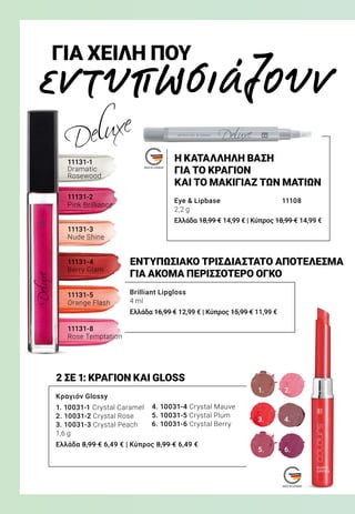 1.
3.
5.
2.
4.
6.
εντυπωσιάζουν
ΓΙΑ ΧΕΙΛΗ ΠΟΥ
11131-8
Rose Temptation
11131-5
Orange Flash
11131-4
Berry Glam
11131-3
Nude Shine
11131-2
Pink Brilliance
11131-1
Dramatic
Rosewood
Eye  Lipbase	 11108
2,2 g
Ελλάδα 18,99 € 14,99 € | Κύπρος 18,99 € 14,99 €
Brilliant Lipgloss
4 ml
Ελλάδα 16,99 € 12,99 € | Κύπρος 15,99 € 11,99 €
Κραγιόν Glossy
1. 10031-1 Crystal Caramel
2. 10031-2 Crystal Rose
3. 10031-3 Crystal Peach
1,6 g
Ελλάδα 8,99 € 6,49 € | Κύπρος 8,99 € 6,49 €
ΕΝΤΥΠΩΣΙΑΚΟ ΤΡΙΣΔΙΑΣΤΑΤΟ ΑΠΟΤΕΛΕΣΜΑ
ΓΙΑ ΑΚΟΜΑ ΠΕΡΙΣΣΟΤΕΡΟ ΟΓΚΟ
Η ΚΑΤΑΛΛΗΛΗ ΒΑΣΗ
ΓΙΑ ΤΟ ΚΡΑΓΙΟΝ
ΚΑΙ ΤΟ ΜΑΚΙΓΙΑΖ ΤΩΝ ΜΑΤΙΩΝ
2 ΣΕ 1: ΚΡΑΓΙΟΝ ΚΑΙ GLOSS
4. 10031-4 Crystal Mauve
5. 10031-5 Crystal Plum
6. 10031-6 Crystal Berry
 