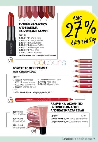 1.
2.
3.
4.
5.
6.
7.
1. 2. 3. 4. 5. 6. 7.
7LR WORLD GET IT NOW 03.2020
Κραγιόν
1. 10431-101 Warm Rose
2. 10431-102 Magic Mauve
3. 10431-103 Juicy Rose
4. 10431-104 Orange Toffee
5. 10431-105 Midnight Plum
6. 10431-107 Hot Chili
7. 10431-108 Brown Rose	
Ελλάδα 10,99 € 7,99 € | Κύπρος 10,99 € 7,99 €
Lipliner
1. 10032-1 Warm Rose
2. 10032-2 Magic Mauve
3. 10032-103 Juicy Rose
4. 10032-4 Orange Toffee
1,16 g
Ελλάδα 5,99 € 4,49 € | Κύπρος 5,99 € 4,49 €
ΤΟΝΙΣΤΕ ΤΟ ΠΕΡΙΓΡΑΜΜΑ
ΤΩΝ ΧΕΙΛΙΩΝ ΣΑΣ
Lipgloss	 10 ml
Ελλάδα 7,99 € 5,99 € (59,90 € ανά 100ml)
Κύπρος 7,99 € 5,99 € 	(59,90 € ανά 100ml)
ΛΑΜΨΗ ΚΑΙ ΑΚΟΜΗ ΠΙΟ
ΕΝΤΟΝΟ ΧΡΩΜΑΤΙΚΟ
ΑΠΟΤΕΛΕΣΜΑ ΣΤΑ ΧΕΙΛΗ10029-201
Smoothy Rose
10029-202
Smoothy Pink
10029-203
Smoothy Red
ΕΝΤΟΝΟ ΧΡΩΜΑΤΙΚΟ
ΑΠΟΤΕΛΕΣΜΑ
ΚΑΙ ΖΩΝΤΑΝΗ ΛΑΜΨΗ
έως
27 %
έκπτωση
5. 10032-5 Midnight Plum
6. 10032-7 Hot Chili
7. 10032-8 Brown Rose
 