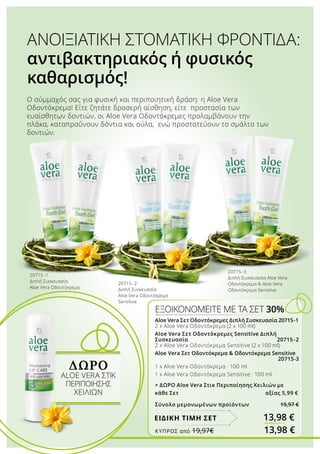 Aloe Vera Σετ Οδοντόκρεμες Διπλή Συσκευασία 20715-1
2 x Aloe Vera Οδοντόκρεμα (2 x 100 ml)
Aloe Vera Σετ Οδοντόκρεμες Sensitive Διπλή
Συσκευασία 20715-2
2 x Aloe Vera Οδοντόκρεμα Sensitive (2 x 100 ml)
Aloe Vera Σετ Οδοντόκρεμα  Οδοντόκρεμα Sensitive	
			 20715-3
1 x Aloe Vera Οδοντόκρεμα · 100 ml
1 x Aloe Vera Οδοντόκρεμα Sensitive · 100 ml
+ ΔΩΡΟ Aloe Vera Στικ Περιποίησης Χειλιών με
κάθε Σετ αξίας 5,99 €
Σύνολο μεμονωμένων προϊόντων 19,97 €
ΕΞΟΙΚΟΝΟΜΕΙΤΕ ΜΕ ΤΑ ΣΕΤ 30%
13,98 €ΕΙΔΙΚΗ ΤΙΜΗ ΣΕΤ
ΔΩΡΟ
ALOE VERA ΣΤΙΚ
ΠΕΡΙΠΟΊΗΣΗΣ
ΧΕΙΛΙΏΝ
20715 -1
Διπλή Συσκευασία
Aloe Vera Οδοντόκρεμα
20715-3
Διπλή Συσκευασία Aloe Vera
Οδοντόκρεμα  Aloe Vera
Οδοντόκρεμα Sensitive
Ο σύμμαχός σας για φυσική και περιποιητική δράση: η Aloe Vera
Οδοντόκρεμα! Είτε ζητάτε δροσερή αίσθηση, είτε προστασία των
ευαίσθητων δοντιών, οι Aloe Vera Οδοντόκρεμες προλαμβάνουν την
πλάκα, καταπραΰνουν δόντια και ούλα, ενώ προστατεύουν το σμάλτο των
δοντιών.
ΑΝΟΙΞΙΑΤΙΚΗ ΣΤΟΜΑΤΙΚΗ ΦΡΟΝΤΙΔΑ:
αντιβακτηριακός ή φυσικός
καθαρισμός!
20715 -2
Διπλή Συσκευασία
Aloe Vera Οδοντόκρεμα
Sensitive
ΚΎΠΡΟΣ από 19,97€	 13,98 €
 