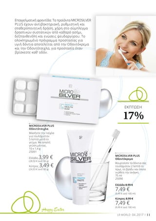 Happy Easter
11LR WORLD 04.2017
MICROSILVER PLUS
Οδοντότσιχλα
Μασήστε την τσίχλα
για τουλάχιστον
5 λεπτά μετά το
γεύμα. Με απαλή
γεύση μέντας.
10 x 1,4 g
25091
Ελλάδα 3,99 €
(28,50 € ανά100 g)
Κύπρος 3,49 €
(24,93 € ανά100 g)
MICROSILVER PLUS
Οδοντόκρεμα
Βουρτσίστε τα δόντια σας
τουλάχιστον 2 λεπτά το
πρωί, το βράδυ και όποτε
νιώθετε την ανάγκη.
75 ml
25090
Ελλάδα 8,99 €
7,49 €
(9,99 € ανά 100 ml)
Κύπρος 8,99 €
7,49 €
(9,99 € ανά 100 ml)
Επαγγελματική φροντίδα: Τα προϊόντα MICROSILVER
PLUS έχουν αντιβακτηριακή, ρυθμιστική και
σταθεροποιητική δράση, χάρη στο σύμπλεγμα
δραστικών συστατικών από καθαρό ασήμι,
δεξπανθενόλη και ενώσεις ψευδαργύρου. Το
ολοκληρωμένο πρόγραμμα προστασίας για
υγιή δόντια αποτελείται από την Οδοντόκρεμα
και την Οδοντότσιχλα, για προστασία όταν
βρίσκεστε καθ’ οδόν.
ΕΚΠΤΩΣΗ
17%
 