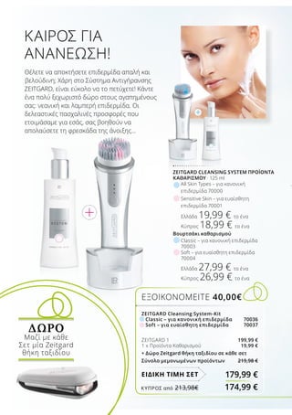 ZEITGARD Cleansing System-Kit
	 Classic – για κανονική επιδερμίδα	 70036
	 Soft – για ευαίσθητη επιδερμίδα	 70037
ZEITGARD 1	 199,99 €
1 x Προϊόντα Καθαρισμού	 19,99 €
+ Δώρο Zeitgard θήκη ταξιδίου σε κάθε σετ
Σύνολο μεμονωμένων προϊόντων 219,98 €
ΕΞΟΙΚΟΝΟΜΕΙΤΕ 40,00€
179,99 €ΕΙΔΙΚΗ ΤΙΜΗ ΣΕΤ
ZEITGARD CLEANSING SYSTEM ΠΡΟΪΌΝΤΑ
ΚΑΘΑΡΙΣΜΟΎ · 125 ml
All Skin Types – για κανονική
επιδερμίδα 70000
Βουρτσάκι καθαρισμού
Classic – για κανονική επιδερμίδα
70003
Soft – για ευαίσθητη επιδερμίδα
70004
Ελλάδα 27,99 € το ένα
Κύπρος 26,99 € το ένα
Sensitive Skin – για ευαίσθητη
επιδερμίδα 70001
Ελλάδα 19,99 € το ένα
Κύπρος 18,99 € το ένα
Θέλετε να αποκτήσετε επιδερμίδα απαλή και
βελούδινη; Χάρη στο Σύστημα Αντιγήρανσης
ZEITGARD, είναι εύκολο να το πετύχετε! Κάντε
ένα πολύ ξεχωριστό δώρο στους αγαπημένους
σας: νεανική και λαμπερή επιδερμίδα. Οι
δελεαστικές πασχαλινές προσφορές που
ετοιμάσαμε για εσάς, σας βοηθούν να
απολαύσετε τη φρεσκάδα της άνοιξης…
ΚΑΙΡΌΣ ΓΙΑ
ΑΝΑΝΈΩΣΗ!
ΔΩΡΟ
Μαζί με κάθε
Σετ μία Zeitgard
θήκη ταξιδίου
ΚΎΠΡΟΣ από 213,98€	 174,99 €
 