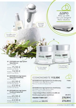 01
02
03
ΕΞΟΙΚΟΝΟΜΕΙΤΕ 113,00€
278,99 €ΕΙΔΙΚΗ ΤΙΜΗ ΣΕΤ
'Ή
Για πιο ώριμη
επιδερμίδα
Για νεότερες
επιδερμίδες
ZEITGARD
Anti-Age
Device
Για κάθε τύπο
επιδερμίδας
01 | ZEITGARD Anti-Age System
	 Ορός Ματιών
30 ml | 71000
Ελλάδα 75,99 €
(253,30 € ανά 100 ml)
Κύπρος 74,99 €
(249,97 € ανά 100 ml)
02 |	ZEITGARD Anti-Age System
	 Κρέμα-Gel Ανάπλασης
50 ml | 71002
Ελλάδα 65,99 €
(131,98 € ανά 100 ml)
Κύπρος 63,99 €
(127,98 € ανά 100 ml)
03 |	ZEITGARD Anti-Age System 	
	 Ενυδατική Κρέμα-Gel
50 ml | 71001
Ελλάδα 65,99 €
(131,98 € ανά 100 ml)
Κύπρος 63,99 €
(127,98 € ανά 100 ml)
ΔΩΡΟ
Μαζί με κάθε
Σετ μία Zeitgard
θήκη ταξιδίου
13LR WORLD 04.2017
ΚΎΠΡΟΣ από 388,97€	 274,49 €
ZEITGARD Anti-Age System Σετ Ενυδάτωσης 71006
ZEITGARD 2 Αnti-Age Device, Ορός
Ματιών, Ενυδατική Κρέμα-Gel
ή
ZEITGARD Anti-Age System Σετ Ανάπλασης 71007
ZEITGARD 2 Αnti-Age Device, Ορός
Ματιών, Κρέμα-Gel Ανάπλασης
+ Δώρο Zeitgard θήκη ταξιδίου σε κάθε σετ
Σύνολο μεμονωμένων προϊόντων 391,97 €
 