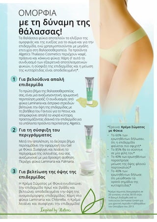 1
2
3
Inspired by Nature
Για βελούδινα απαλή
επιδερμίδα
Το πρώτο βήμα της θαλασσοθεραπείας
σας, είναι μια αναζωογονητική, αρωματική
περιποίηση μασάζ: Ο συνδυασμός από
φύκια Laminaria και όστρακο στρειδιών
βελτιώνει την όψη της επιδερμίδας με
τη βοήθεια του Γαντιού για το Ντους και
απομακρύνει απαλά τα νεκρά κύτταρα,
προετοιμάζοντας ιδανικά την επιδερμίδα για
τα υπόλοιπα προϊόντα περιποίησης Algetics.
Για τη σύσφιξη του
περιγράμματος
Μετά την απολέπιση, το δεύτερο βήμα
περιλαμβάνει την εφαρμογή του Gel
με Φύκια. Συσφίγγει και λειαίνει το
περίγραμμα της σιλουέτας, ενώ σας
αναζωογονεί με μια δροσερή αίσθηση.
Περιέχει φύκια Laminaria και Palmaria.
Για βελτίωση της όψης της
επιδερμίδας
Η Κρέμα Σώματος με Φύκια ενυδατώνει
την επιδερμίδα πρωί και βράδυ και
βελτιώνει αποδεδειγμένα την όψη της
ανομοιόμορφης επιδερμίδας: Χάρη στα
φύκια Laminaria και Chlorella, η Κρέμα
λειαίνει και συσφίγγει την επιδερμίδα!
Τα θαλάσσια φύκια αποτελούν το ελιξίριο της
ομορφιάς και της ευεξίας για το σώμα και για την
επιδερμίδα, ενώ χρησιμοποιούνται με μεγάλη
επιτυχία στη θαλασσοθεραπεία. Τα προϊόντα
Algetics Thalasso Cosmetics περιέχουν καφέ,
πράσινα και κόκκινα φύκια: Χάρη σ’ αυτό το
συνδυασμό των εξαιρετικά αποτελεσματικών
φυκιών, η σύσφιξη της επιδερμίδας και η μείωση
της κυτταρίτιδας είναι αποδεδειγμένη*.
ΟΜΟΡΦΙΑ
με τη δύναμη της
θάλασσας!
*Έρευνα: Κρέμα Σώματος
με Φύκια
•	 Το 60% των 		
	 ερωτηθέντων δήλωσαν,
	 ότι η επιδερμίδα 	
	 φαίνεται πιο σφιχτή*
•	 Το 85% θα το σύστηνε 	
	 σε μία φίλη του*
•	 Το 40% των ερωτηθέντων 	
	 παρατήρησε
	 μείωση της όψης φλοιού 	
	 πορτοκαλιού*
•	 Το 40% των 		
	 ερωτηθέντων δήλωσε 	
	 ότι μειώθηκαν τα 	
	 ορατά σημάδια της 	
	 κυτταρίτιδας*
*Κρέμα σώματος δοκιμασμένη σε
20 γυναίκες ηλικίας 30-55 ετών.
Η δοκιμή διεξήχθη από το
Ινστιτούτο Dermatest GmbH για
μια χρονική περίοδο 4 εβδομάδων
τον Οκτώβριο του 2013.
 
