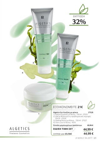 2
1
3
4
23LR WORLD 04.2017
ΕΚΠΤΩΣΗ
32%
ΕΞΟΙΚΟΝΟΜΕΙΤΕ 21€
Algetics Σετ Ευεξίας με φύκια 27528
1| Κρέμα Σώματος με Φύκια · 150 ml · 27525 
2| Gel με Φύκια για τις προβληματικές περιοχές
150 ml · 27526 
3| Peeling Ντους με Φύκια · 150 ml · 27527
4| Γάντι για το Ντους · 4510
Σύνολο μεμονωμένων προϊόντων 65,96 €
44,99 €ΕΙΔΙΚΗ ΤΙΜΗ ΣΕΤ
ΚΎΠΡΟΣ από 65,96€	 44,99 €
 