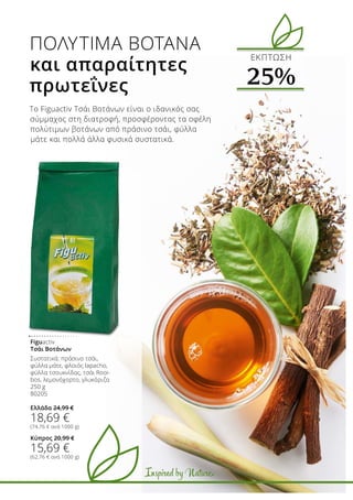 Inspired by Nature
Το Figuactiv Τσάι Βοτάνων είναι ο ιδανικός σας
σύμμαχος στη διατροφή, προσφέροντας τα οφέλη
πολύτιμων βοτάνων από πράσινο τσάι, φύλλα
μάτε και πολλά άλλα φυσικά συστατικά.
Figuactiv
Τσάι Βοτάνων
Συστατικά: πράσινο τσάι,
φύλλα μάτε, φλοιός lapacho,
φύλλα τσουκνίδας, τσάι Rooi-
bos, λεμονόχορτο, γλυκόριζα
250 g
80205
Ελλάδα 24,99 €
18,69 €
(74,76 € ανά 1000 g)
Κύπρος 20,99 €
15,69 €
(62,76 € ανά 1000 g)
ΠΟΛΎΤΙΜΑ ΒΌΤΑΝΑ
και απαραίτητες
πρωτεΐνες
ΕΚΠΤΩΣΗ
25%
Inspired by Nature
 