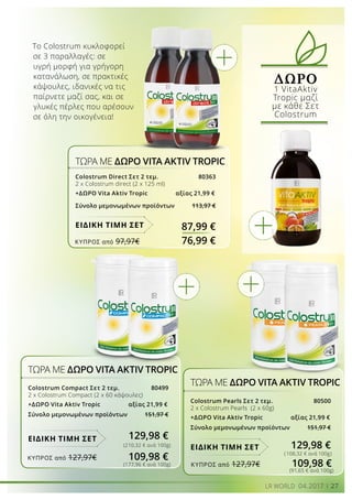27LR WORLD 04.2017
ΔΩΡΟ
1 VitaAktiv
Tropic μαζί
με κάθε Σετ
Colostrum
ΤΩΡΑ ΜΕ ΔΩΡΟ VITA AKTIV TROPIC
Colostrum Direct Σετ 2 τεμ. 80363
2 x Colostrum direct (2 x 125 ml)
+ΔΩΡΟ Vita Aktiv Τropic 	 αξίας 21,99 €
Σύνολο μεμονωμένων προϊόντων 113,97 €

87,99 €ΕΙΔΙΚΗ ΤΙΜΗ ΣΕΤ
ΤΩΡΑ ΜΕ ΔΩΡΟ VITA AKTIV TROPIC
Colostrum Compact Σετ 2 τεμ. 80499
2 x Colostrum Compact (2 x 60 κάψουλες)
+ΔΩΡΟ Vita Aktiv Τropic 	 αξίας 21,99 €
Σύνολο μεμονωμένων προϊόντων 151,97 €

(210,32 € ανά 100g)
(177,96 € ανά 100g)
(91,65 € ανά 100g)
ΤΩΡΑ ΜΕ ΔΩΡΟ VITA AKTIV TROPIC
Colostrum Pearls Σετ 2 τεμ. 80500
2 x Colostrum Pearls (2 x 60g)
+ΔΩΡΟ Vita Aktiv Τropic 	 αξίας 21,99 €
Σύνολο μεμονωμένων προϊόντων 151,97 €
129,98 €ΕΙΔΙΚΗ ΤΙΜΗ ΣΕΤ
(108,32 € ανά 100g)
Το Colostrum κυκλοφορεί
σε 3 παραλλαγές: σε
υγρή μορφή για γρήγορη
κατανάλωση, σε πρακτικές
κάψουλες, ιδανικές να τις
παίρνετε μαζί σας, και σε
γλυκές πέρλες που αρέσουν
σε όλη την οικογένεια!
ΕΙΔΙΚΗ ΤΙΜΗ ΣΕΤ
ΚΎΠΡΟΣ από 97,97€	 76,99 €
ΚΎΠΡΟΣ από 127,97€	 109,98 €
ΚΎΠΡΟΣ από 127,97€	 109,98 €
129,98 €
 
