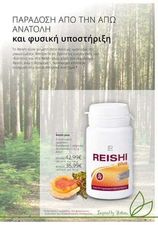 Inspired by Nature
Το Reishi είναι γνωστό στην Ασία ως «μανιτάρι της
μακροζωίας». Μπορείτε να βρείτε τις ευεργετικές του
ιδιότητες και στο Reishi plus, χάρη στο εκχύλισμα
Reishi, ενώ η Βιταμίνη C προσφέρει επιπλέον
ενίσχυση στο ανοσοποιητικό σύστημα.*
*Η βιταμίνη C συμβάλλει στη φυσιολογική
λειτουργία του ανοσοποιητικού συστήματος.
ΠΑΡΑΔΟΣΗ ΑΠΟ ΤΗΝ ΑΠΩ
ΑΝΑΤΟΛΗ
και φυσική υποστήριξη
Reishi plus
Συνιστώμενη
ημερήσια
δοσολογία: 1 κάψουλα
30 κάψουλες / 15,2 g
80331
Ελλάδα 42,99€
(282,83 € ανά 100 g)
Κύπρος 36,99€
(243,56 € ανά 100 g)
 