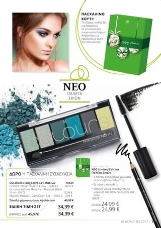 ΝΕΟ Limited Edition
Παλέτα Σκιών
•	 6 trendy ανοιξιάτικα χρώματα, 	
	 περιλαμβάνει απλικατέρ
•	 Σε πρακτική παλέτα
•	 Ιδανική για να ανανεώνετε το 	
	 μακιγιάζ σας όταν βρίσκεστε καθ’ 	
	 οδόν
10428-1
Ελλάδα 24,99 €
Κύπρος 24,99 €
COLOURS Πασχαλινό Σετ Ματιών	 10429
Limited Edition Παλέτα Σκιών · 10428-1	 24,99 €
Extreme Volume Mascara - Absolute Black
11ml · 10179	 12,99 €
Μολύβι Ματιών - Dark Coal · 1,1g · 10001-2	 7,99 €
Σύνολο μεμονωμένων προϊόντων 45,97 €
ΔΩΡΟ Η ΠΑΣΧΑΛΙΝΗ ΣΥΣΚΕΥΑΣΙΑ
34,39 €ΕΙΔΙΚΗ ΤΙΜΗ ΣΕΤ
ΝΕΟΠΑΛΕΤΑ
ΣΚΙΩΝ
3LR WORLD 04.2017
ΚΎΠΡΟΣ από 45,97€	 34,39 €
ΠΑΣΧΑΛΙΝΟ
ΚΟΥΤΙ:
Το Πάσχα, πολλά Σετ
κυκλοφορούν
σε εντυπωσιακή
συσκευασία δώρου!
Αναζητήστε τα
προϊόντα με αυτή
την απεικόνιση!
 
