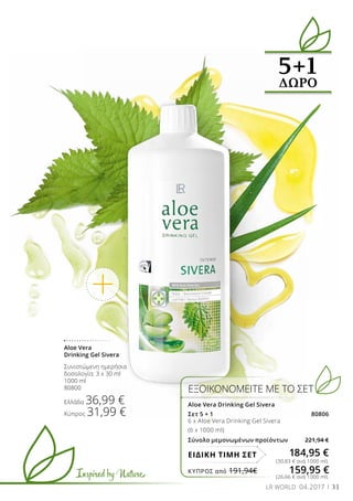 Inspired by Nature
31LR WORLD 04.2017
5+1
ΔΩΡΟ
ΕΞΟΙΚΟΝΟΜΕΙΤΕ ΜΕ ΤΟ ΣΕΤ
Aloe Vera Drinking Gel Sivera
Σετ 5 + 1 80806
6 x Aloe Vera Drinking Gel Sivera
(6 x 1000 ml)
Σύνολο μεμονωμένων προϊόντων 221,94 €
184,95 €ΕΙΔΙΚΗ ΤΙΜΗ ΣΕΤ
(30,83 € ανά 1000 ml)
(26,66 € ανά 1000 ml)
Aloe Vera
Drinking Gel Sivera
Συνιστώμενη ημερήσια
δοσολογία: 3 x 30 ml
1000 ml
80800
Ελλάδα 36,99 €
Κύπρος 31,99 €
ΚΎΠΡΟΣ από 191,94€	 159,95 €
 
