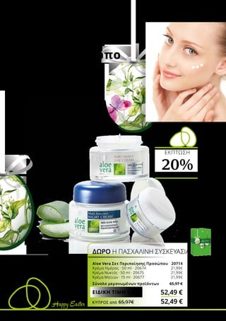 Happy Easter
ΟΛΟΚΛΗΡΩΜΈΝΗ
ΦΡΟΝΤΊΔΑ
για το πρόσωπο
Χαρίστε φροντίδα στον εαυτό
σας ή στους αγαπημένους
σας… Με τα ολοκληρωμένα Σετ
περιποίησης προσώπου για
άνδρες και γυναίκες, κάθε τύπος
επιδερμίδας απολαμβάνει την
περιποίηση που χρειάζεται:
την ημέρα, τη νύχτα, ή ακόμα
και μετά το ξύρισμα με αφρό ή
gel. Η υψηλή περιεκτικότητα σε
Aloe Vera χαρίζει όμορφη και
περιποιημένη επιδερμίδα. Τα
Σετ κυκλοφορούν σε limited
edition Πασχαλινή Συσκευασία!
Aloe Vera Σετ Περιποίησης Προσώπου 20714
Κρέμα Ημέρας · 50 ml · 20674 	 21,99€
Κρέμα Νυκτός · 50 ml · 20675	 21,99€
Κρέμα Ματιών · 15 ml · 20677	 21,99€
Σύνολο μεμονωμένων προϊόντων 65,97 €
ΔΩΡΟ Η ΠΑΣΧΑΛΙΝΗ ΣΥΣΚΕΥΑΣΙΑ
52,49 €ΕΙΔΙΚΗ ΤΙΜΗ ΣΕΤ
ΕΚΠΤΩΣΗ
20%ΜΕ ΤΟ ΣΕΤ
ΚΎΠΡΟΣ από 65,97€	 52,49 €
 