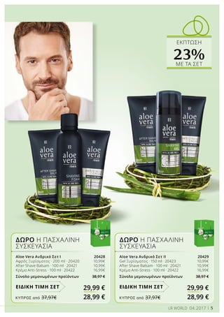 ΔΩΡΟ Η ΠΑΣΧΑΛΙΝΗ
ΣΥΣΚΕΥΑΣΙΑ
ΔΩΡΟ Η ΠΑΣΧΑΛΙΝΗ
ΣΥΣΚΕΥΑΣΙΑ
Aloe Vera Ανδρικό Σετ Ι 20428
Αφρός Ξυρίσματος · 200 ml · 20420 	 10,99€
After Shave Balsam · 100 ml · 20421	 10,99€
Κρέμα Anti-Stress · 100 ml · 20422	 16,99€
Σύνολο μεμονωμένων προϊόντων 38,97 €
29,99 €ΕΙΔΙΚΗ ΤΙΜΗ ΣΕΤ
Aloe Vera Ανδρικό Σετ ΙΙ 20429
Gel Ξυρίσματος · 150 ml · 20423 	 10,99€
After Shave Balsam · 100 ml · 20421	 10,99€
Κρέμα Anti-Stress · 100 ml · 20422	 16,99€
Σύνολο μεμονωμένων προϊόντων 38,97 €
29,99 €ΕΙΔΙΚΗ ΤΙΜΗ ΣΕΤ
ΕΚΠΤΩΣΗ
23%ΜΕ ΤA ΣΕΤ
5LR WORLD 04.2017
ΚΎΠΡΟΣ από 37,97€	 28,99 € ΚΎΠΡΟΣ από 37,97€	 28,99 €
 