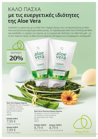 Happy Easter
Aloe Vera Πλούσια Κρέμα Χεριών
Προσφέρει εντατική περιποίηση
σε ιδιαίτερα ταλαιπωρημένα
και ξηρά χέρια και νύχια.
75 ml
20613
Ελλάδα 10,99 €
8,79 €
(11,72 € ανά 100 ml)
Aloe Vera Κρέμα Χεριών
Ο καθημερινός σας σύμμαχος
που χαρίζει πλούσια
ενυδάτωση για απαλά,
περιποιημένα χέρια.
75 ml
20610
Ελλάδα 9,99 €
7,99 €
(10,65 € ανά 100 ml)
Κύπρος 9,99 €
7,99 €
(10,65 € ανά 100 ml)
Αναδείξτε τα χέρια σας με τις Αloe Vera Κρέμες Χεριών που τα περιποιούνται με Aloe
Vera και βιολογικό εκχύλισμα καλέντουλας. Το παραδοσιακό Aloe Vera Drinking Gel Μέλι
σας εφοδιάζει τις ημέρες των εορτών με τις ευεργετικές ιδιότητες του Aloe Vera gel – με
το Σετ παίρνετε δώρο το Aloe Vera Ενυδατικό Gel-Κρέμα για τη διψασμένη επιδερμίδα!
ΚΑΛΟ ΠΑΣΧΑ
με τις ευεργετικές ιδιότητες
της Aloe Vera
Κύπρος 10,99 €
8,79 €
(11,72 € ανά 100 ml)
ΕΚΠΤΩΣΗ
20%
 