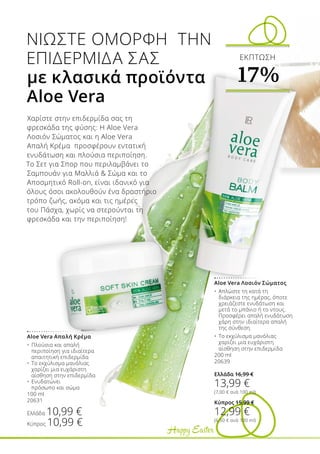 Happy Easter
Χαρίστε στην επιδερμίδα σας τη
φρεσκάδα της φύσης: Η Aloe Vera
Λοσιόν Σώματος και η Aloe Vera
Απαλή Κρέμα προσφέρουν εντατική
ενυδάτωση και πλούσια περιποίηση.
Το Σετ για Σπορ που περιλαμβάνει το
Σαμπουάν για Μαλλιά  Σώμα και το
Αποσμητικό Roll-on, είναι ιδανικό για
όλους όσοι ακολουθούν ένα δραστήριο
τρόπο ζωής, ακόμα και τις ημέρες
του Πάσχα, χωρίς να στερούνται τη
φρεσκάδα και την περιποίηση!
ΝΙΩΣΤΕ ΟΜΟΡΦΗ ΤΗΝ
ΕΠΙΔΕΡΜΙΔΑ ΣΑΣ
με κλασικά προϊόντα
Aloe Vera
Aloe Vera Λοσιόν Σώματος
•	 Απλώστε τη κατά τη 	
	 διάρκεια της ημέρας, όποτε 	
	 χρειάζεστε ενυδάτωση και 	
	 μετά το μπάνιο ή το ντους. 	
	 Προσφέρει απαλή ενυδάτωση 	
	 χάρη στην ιδιαίτερα απαλή 	
	 της σύνθεση.
•	 Το εκχύλισμα μανόλιας 	
	 χαρίζει μια ευχάριστη 	
	 αίσθηση στην επιδερμίδα
200 ml
20639
Ελλάδα 16,99 €
13,99 €
(7,00 € ανά 100 ml)
Κύπρος 15,99 €
12,99 €
(6,50 € ανά 100 ml)
Aloe Vera Απαλή Κρέμα
•	 Πλούσια και απαλή 	
	 περιποίηση για ιδιαίτερα 	
	 απαιτητική επιδερμίδα
•	 Το εκχύλισμα μανόλιας 	
	 χαρίζει μια ευχάριστη 	
	 αίσθηση στην επιδερμίδα
•	 Ενυδατώνει 	
	 πρόσωπο και σώμα
100 ml
20631
Ελλάδα 10,99 €
Κύπρος 10,99 €
ΕΚΠΤΩΣΗ
17%
 