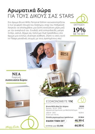 Happy Easter
Στο άρωμα Bruce Willis Personal Edition αντικατοπτρίζεται
η πιο τρυφερή πλευρά του διάσημου σταρ του Hollywood:
λατρεύει να απολαμβάνει μια ζεστή ανοιξιάτικη μέρα μαζί
με την οικογένειά του. Ευωδιές από εσπεριδοειδή, μαύρο
πιπέρι, καπνό, δέρμα και πολύτιμο Oud προσδίδουν στο
άρωμα μια εντελώς ιδιαίτερη αίσθηση. Ζήστε κι εσείς αυτό
το Πάσχα μοναδικές στιγμές με τους αγαπημένους σας!
Αρωματικά δώρα
ΓΙΑ ΤΟΥΣ ΔΙΚΟΥΣ ΣΑΣ STARS
ΕΞΟΙΚΟΝΟΜΕΙΤΕ 11€
Bruce Willis Box Σετ Δώρου 30500
Άρωμα · 50 ml · 2950 	 38,99 €
Αρωματικό Σαμπουάν για Μαλλιά  Σώμα
200 ml · 2951 	 18,99 €
(9,50 € ανά 100 ml)
Σύνολο μεμονωμένων προϊόντων 57,98 €
46,99 €ΕΙΔΙΚΗ ΤΙΜΗ ΣΕΤ
ΝΕA
Γιορτινή
συσκευασία δώρου
ΕΚΠΤΩΣΗ
19%ΜΕ ΤΟ ΣΕΤ
ΚΎΠΡΟΣ από 55,98€	 44,99 €
 