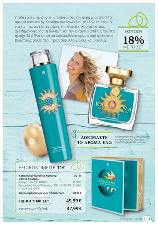 15LR WORLD 04.2017
Υποδεχτείτε την άνοιξη αποπνέοντας τον αέρα μιας Star! Το
άρωμα Karolina by Karolina Kurkova είναι το ιδανικό άρωμα
για τις πρώτες ζεστές μέρες της άνοιξης. Χαρίστε στους
αγαπημένους σας τη δύναμη και την ενέργεια από τις πρώτες
ηλιαχτίδες! Ένα τρυφερά λουλουδένιο άρωμα από φρέσκους
βλαστούς, ροζ πιπέρι, τριαντάφυλλο, μενεξέ και βανίλια.
ΔΟΚΙΜΑΣΤΕ
ΤΟ ΑΡΩΜΑ ΕΔΩ
ΕΞΟΙΚΟΝΟΜΕΙΤΕ 11€
Karolina by Karolina Kurkova 30184
Box Σετ Δώρου
Άρωμα · 50 ml · 30100 	 38,99 €
Αρωματική Λοσιόν Σώματος · 200 ml · 30180 	 21,99 €
(11,00 € ανά 100 ml)
Σύνολο μεμονωμένων προϊόντων 60,98 €
49,99 €ΕΙΔΙΚΗ ΤΙΜΗ ΣΕΤ
Αγγίξτε απαλά πάνω στο μπουκάλι
του αρώματος και ζήστε μια
μοναδική αρωματική εμπειρία.
ΕΚΠΤΩΣΗ
18%ΜΕ ΤΟ ΣΕΤ
ΚΎΠΡΟΣ από 59,98€	 47,99 €
 