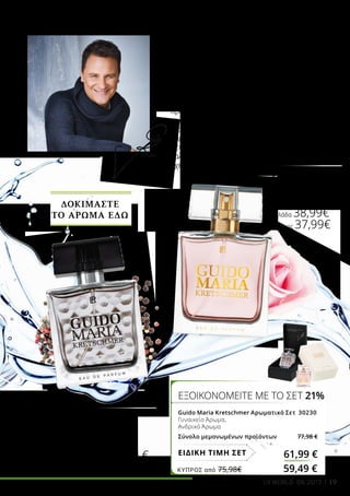 19
ΕΞΟΙΚΟΝΟΜΕΙΤΕ ΜΕ ΤΟ ΣΕΤ 21%
Guido Maria Kretschmer Αρωματικό Σετ 30230
Γυναικείο Άρωμα,
Ανδρικό Άρωμα
Σύνολο μεμονωμένων προϊόντων 77,98 €
61,99 €ΕΙΔΙΚΗ ΤΙΜΗ ΣΕΤ
Guido Maria
Kretschmer
Ανδρικό Άρωμα
50 ml
30220
Ελλάδα 38,99 €
Kύπρος 37,99 €
Guido Maria
Kretschmer
Γυναικείο Άρωμα
50 ml
30200
Ελλάδα 38,99€
Kύπρος 37,99€
Ο Guido Maria Kretschmer δίνει πάντα το 100%
του σε ότι κάνει και στα δύο αρώματά του
κρύβεται η πολύπλευρη προσωπικότητά του!
Στο γυναικείο άρωμα, το ευωδιαστό περγαμόντο
ακτινοβολεί τη θετική αύρα του σχεδιαστή,
ενώ το κομψό τριαντάφυλλο αντικατοπτρίζει
το διαχρονικό του στυλ. Το σανδαλόξυλο
και η βανίλια συμβολίζουν την ευχάριστη
προσωπικότητά του. Στην ανδρική δημιουργία,
το ζωηρό πιπέρι συμβολίζει τη ζωντάνια του
διασκεδαστή, ενώ το εξαιρετικό ξύλο κασμίρ
χαρίζει βάθος και αριστοκρατική κομψότητα. Το
βετιβέρ και οι δερματώδεις νότες εκφράζουν τη
χαλαρότητα και την απλότητα του δημοφιλούς
σχεδιαστή.
Αγγίξτε απαλά πάνω
στο μπουκάλι του
αρώματος
και ζήστε μια
μοναδική αρωματική
εμπειρία.
ΚΎΠΡΟΣ από 75,98€	 59,49 €
LR WORLD 04.2017
ΔΟΚΙΜΑΣΤΕ
ΤΟ ΑΡΩΜΑ ΕΔΩ
 